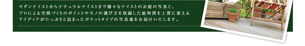 モダンテイストからナチュラルテイストまで様々なテイストのお庭の写真と、プロによる空間づくりのポイントやモノの選び方を収録した庭時間を上質に変えるアイディアがたっぷりと詰まったポケットタイプの写真集をお届けいたします。